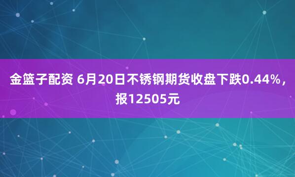 金篮子配资 6月20日不锈钢期货收盘下跌0.44%，报12505元