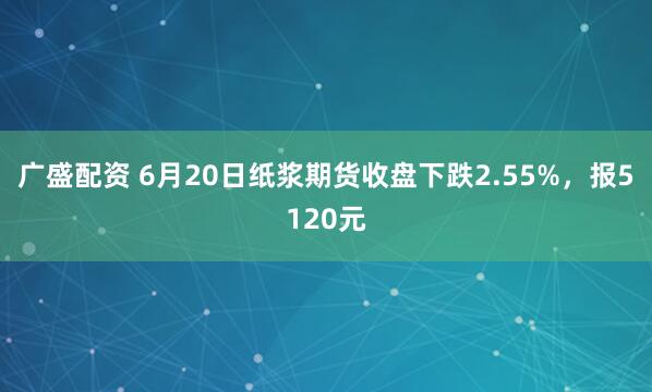 广盛配资 6月20日纸浆期货收盘下跌2.55%，报5120元