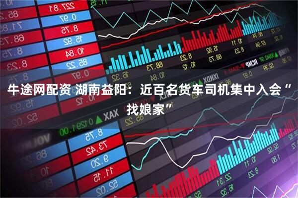 牛途网配资 湖南益阳：近百名货车司机集中入会“找娘家”