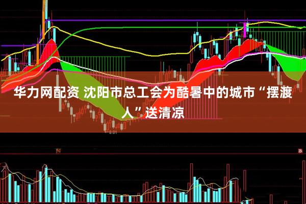 华力网配资 沈阳市总工会为酷暑中的城市“摆渡人”送清凉