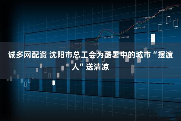 诚多网配资 沈阳市总工会为酷暑中的城市“摆渡人”送清凉
