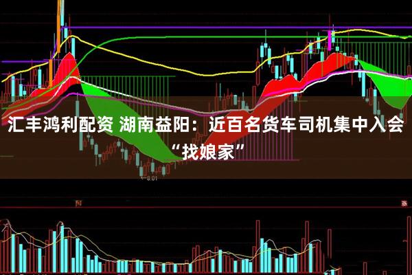 汇丰鸿利配资 湖南益阳：近百名货车司机集中入会“找娘家”