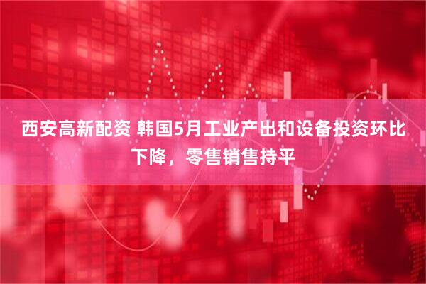 西安高新配资 韩国5月工业产出和设备投资环比下降，零售销售持平