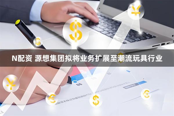 N配资 源想集团拟将业务扩展至潮流玩具行业