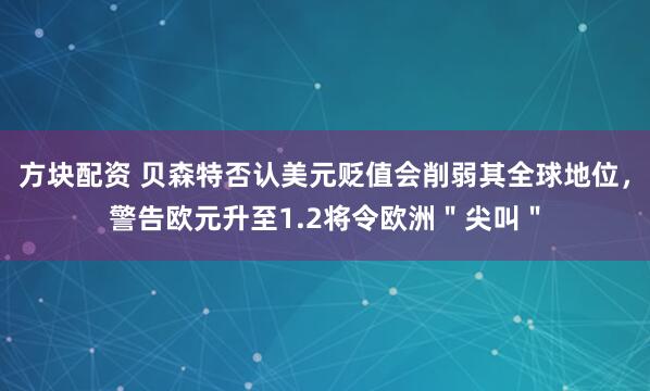 方块配资 贝森特否认美元贬值会削弱其全球地位，警告欧元升至1.2将令欧洲＂尖叫＂