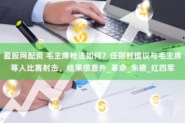 盈股网配资 毛主席枪法如何？任弼时提议与毛主席等人比赛射击，结果很意外_革命_朱德_红四军