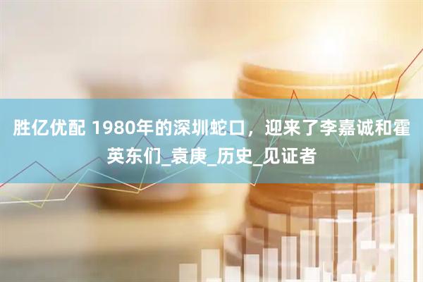 胜亿优配 1980年的深圳蛇口，迎来了李嘉诚和霍英东们_袁庚_历史_见证者