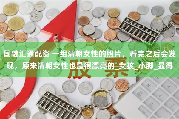 国融汇通配资 一组清朝女性的照片，看完之后会发现，原来清朝女性也是很漂亮的_女孩_小脚_显得
