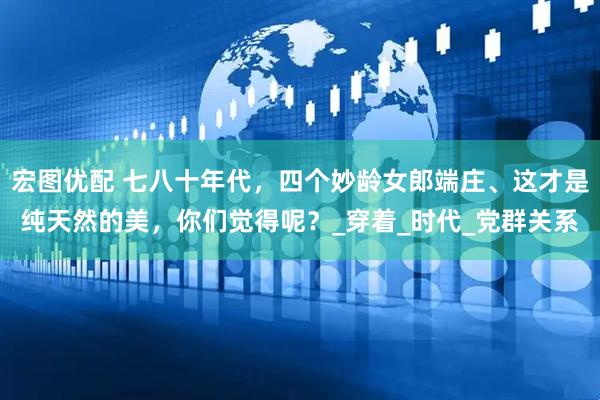 宏图优配 七八十年代，四个妙龄女郎端庄、这才是纯天然的美，你们觉得呢？_穿着_时代_党群关系