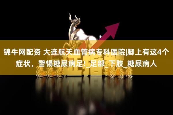 锦牛网配资 大连航天血管病专科医院|脚上有这4个症状，警惕糖尿病足!_足部_下肢_糖尿病人