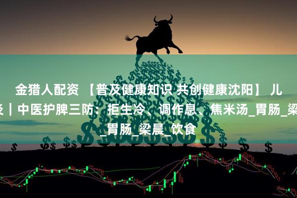 金猎人配资 【普及健康知识 共创健康沈阳】 儿童肠胃炎｜中医护脾三防：拒生冷、调作息、焦米汤_胃肠_梁晨_饮食