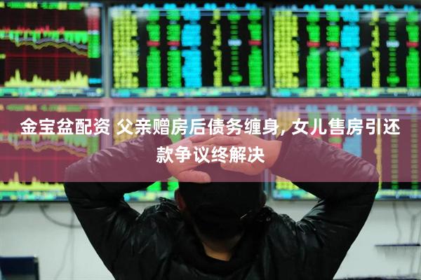 金宝盆配资 父亲赠房后债务缠身, 女儿售房引还款争议终解决