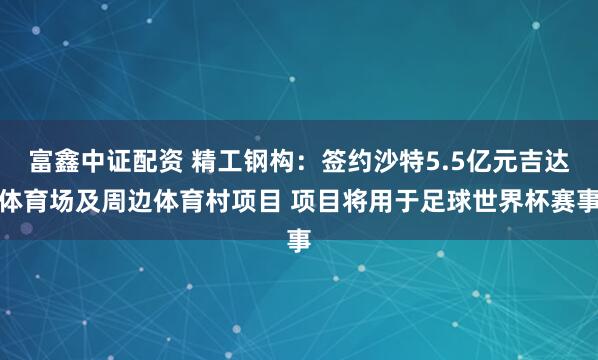 富鑫中证配资 精工钢构：签约沙特5.5亿元吉达体育场及周边体育村项目 项目将用于足球世界杯赛事