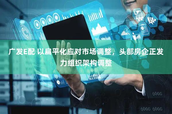 广发E配 以扁平化应对市场调整，头部房企正发力组织架构调整