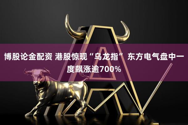 博股论金配资 港股惊现“乌龙指” 东方电气盘中一度飙涨逾700%