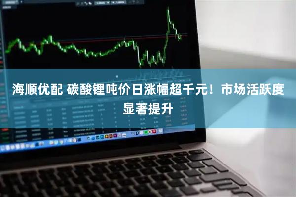 海顺优配 碳酸锂吨价日涨幅超千元！市场活跃度显著提升
