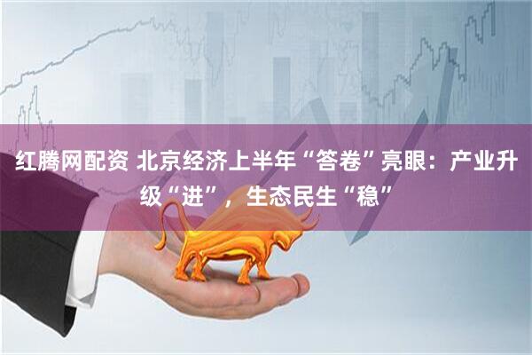 红腾网配资 北京经济上半年“答卷”亮眼：产业升级“进”，生态民生“稳”