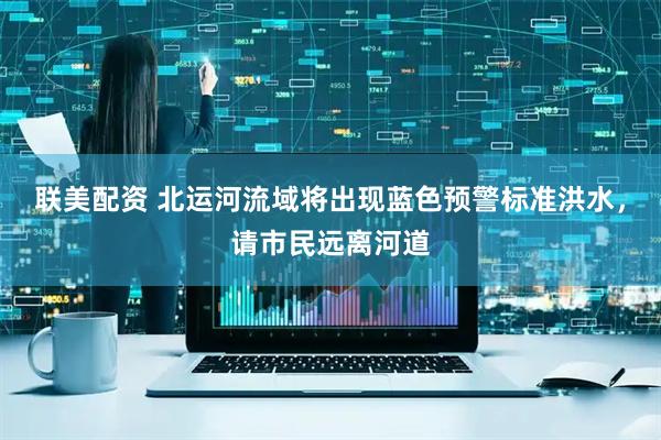 联美配资 北运河流域将出现蓝色预警标准洪水，请市民远离河道