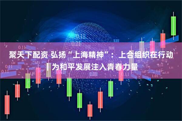 聚天下配资 弘扬“上海精神”：上合组织在行动｜为和平发展注入青春力量