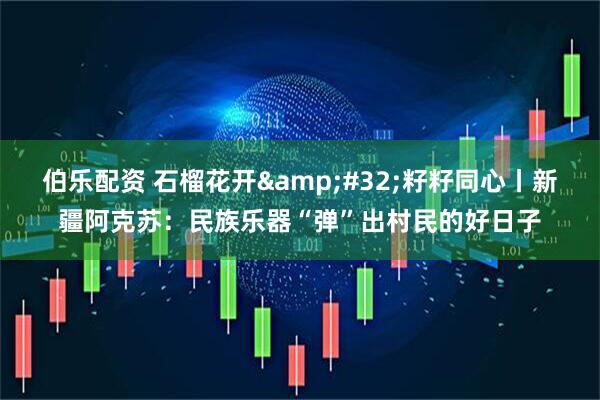 伯乐配资 石榴花开&#32;籽籽同心丨新疆阿克苏：民族乐器“弹”出村民的好日子