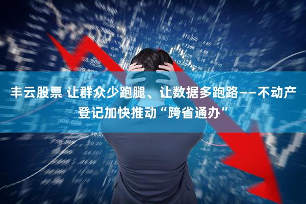 丰云股票 让群众少跑腿、让数据多跑路——不动产登记加快推动“跨省通办”