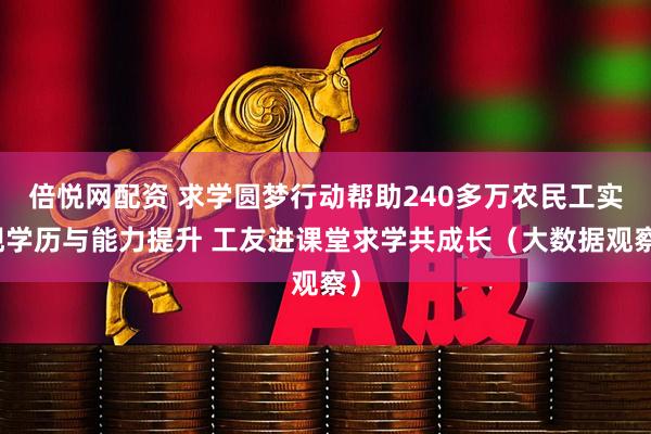 倍悦网配资 求学圆梦行动帮助240多万农民工实现学历与能力提升 工友进课堂求学共成长（大数据观察）