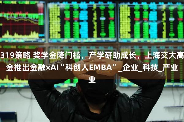 319策略 奖学金降门槛，产学研助成长，上海交大高金推出金融×AI“科创人EMBA”_企业_科技_产业
