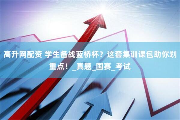 高升网配资 学生备战蓝桥杯？这套集训课包助你划重点！_真题_国赛_考试