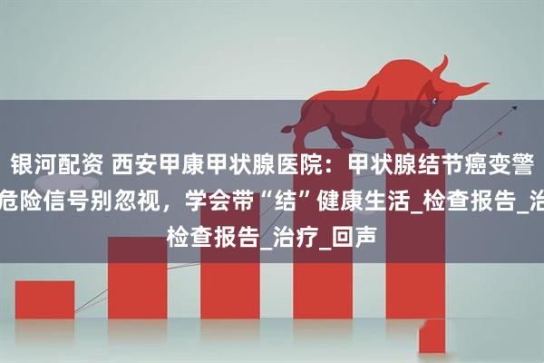 银河配资 西安甲康甲状腺医院：甲状腺结节癌变警报！8个危险信号别忽视，学会带“结”健康生活_检查报告_治疗_回声