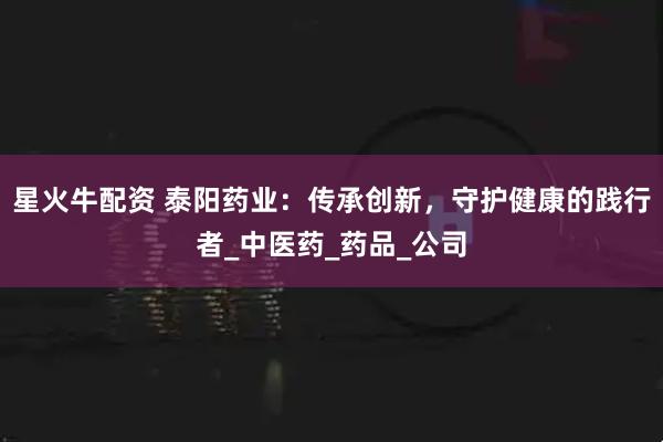 星火牛配资 泰阳药业：传承创新，守护健康的践行者_中医药_药品_公司