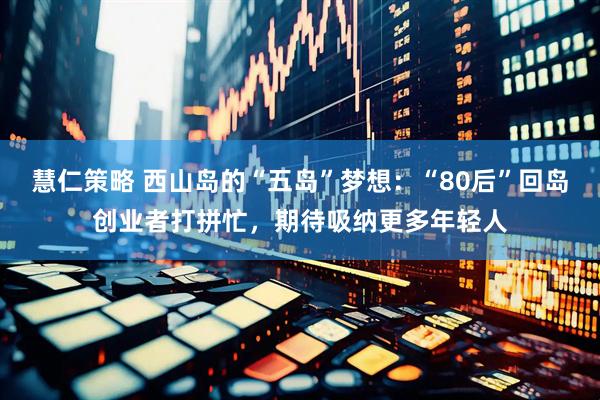 慧仁策略 西山岛的“五岛”梦想：“80后”回岛创业者打拼忙，期待吸纳更多年轻人
