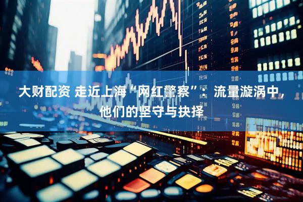 大财配资 走近上海“网红警察”：流量漩涡中，他们的坚守与抉择
