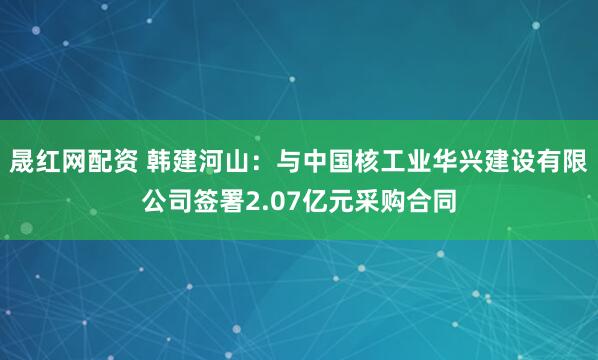 晟红网配资 韩建河山：与中国核工业华兴建设有限公司签署2.07亿元采购合同