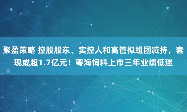 聚盈策略 控股股东、实控人和高管拟组团减持，套现或超1.7亿元！粤海饲料上市三年业绩低迷
