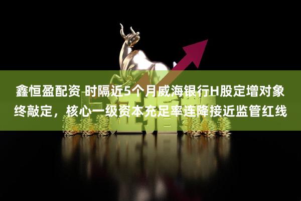 鑫恒盈配资 时隔近5个月威海银行H股定增对象终敲定，核心一级资本充足率连降接近监管红线