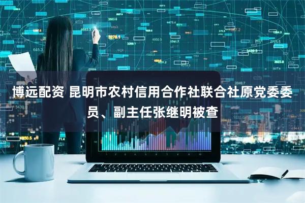 博远配资 昆明市农村信用合作社联合社原党委委员、副主任张继明被查