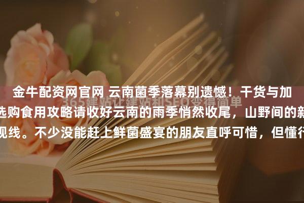 金牛配资网官网 云南菌季落幕别遗憾!干货与加工品藏着全年鲜,这份选购食用攻略请收好云南的雨季悄然收尾,山野间的新鲜野生菌也渐渐淡出视线。不少没能赶上鲜菌盛宴的朋友直呼可惜,但懂行的食客都知道,菌季的落幕,恰恰是干货与加工品登场的好时候。经过晾晒、油封等工艺处理的野生菌,不仅锁住了山林的醇厚鲜味,更方便...
