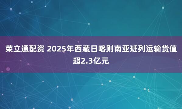 荣立通配资 2025年西藏日喀则南亚班列运输货值超2.3亿元