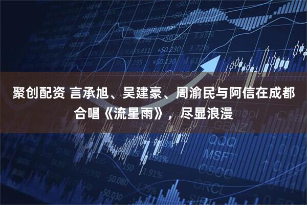 聚创配资 言承旭、吴建豪、周渝民与阿信在成都合唱《流星雨》，尽显浪漫