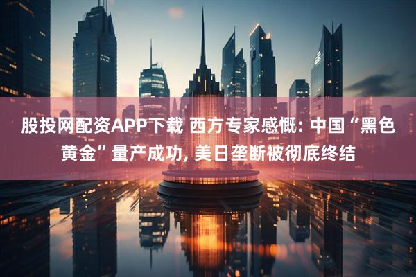 股投网配资APP下载 西方专家感慨: 中国“黑色黄金”量产成功, 美日垄断被彻底终结
