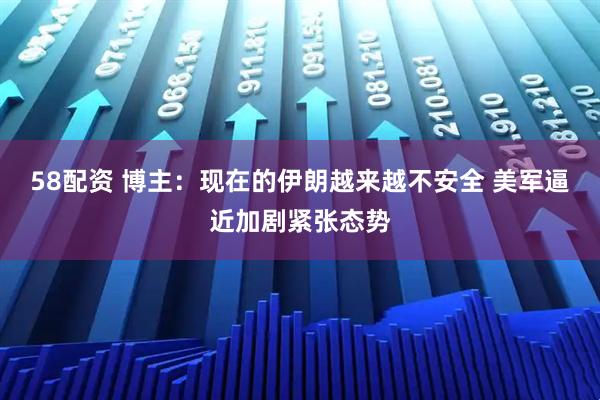 58配资 博主：现在的伊朗越来越不安全 美军逼近加剧紧张态势