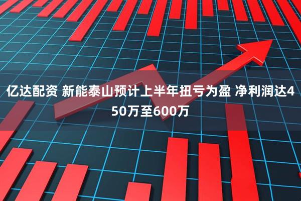 亿达配资 新能泰山预计上半年扭亏为盈 净利润达450万至600万