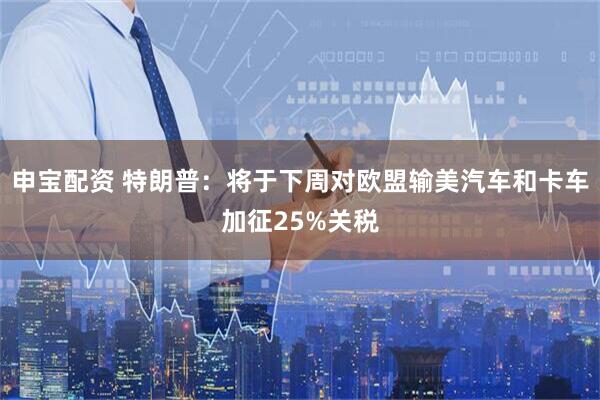 申宝配资 特朗普：将于下周对欧盟输美汽车和卡车加征25%关税