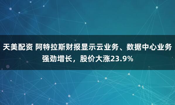 天美配资 阿特拉斯财报显示云业务、数据中心业务强劲增长，股价大涨23.9%